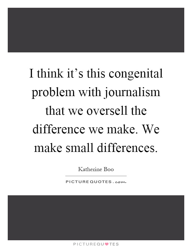 I think it's this congenital problem with journalism that we oversell the difference we make. We make small differences Picture Quote #1