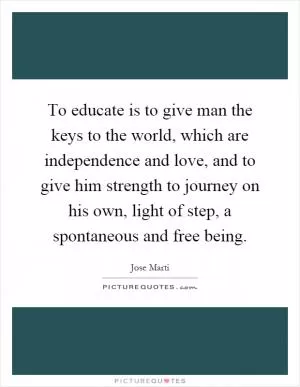 To educate is to give man the keys to the world, which are independence and love, and to give him strength to journey on his own, light of step, a spontaneous and free being Picture Quote #1