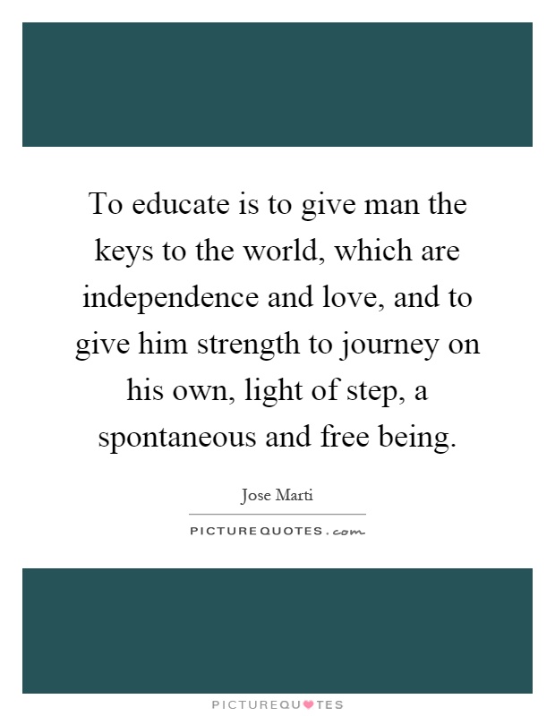 To educate is to give man the keys to the world, which are independence and love, and to give him strength to journey on his own, light of step, a spontaneous and free being Picture Quote #1