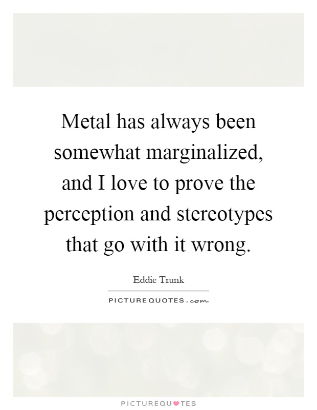 Metal has always been somewhat marginalized, and I love to prove the perception and stereotypes that go with it wrong Picture Quote #1