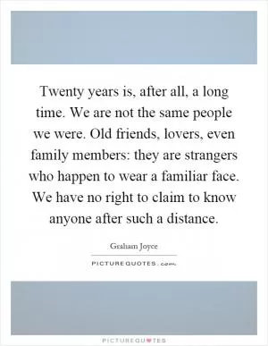 Twenty years is, after all, a long time. We are not the same people we were. Old friends, lovers, even family members: they are strangers who happen to wear a familiar face. We have no right to claim to know anyone after such a distance Picture Quote #1