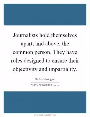Journalists hold themselves apart, and above, the common person. They have rules designed to ensure their objectivity and impartiality Picture Quote #1