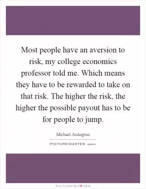Most people have an aversion to risk, my college economics professor told me. Which means they have to be rewarded to take on that risk. The higher the risk, the higher the possible payout has to be for people to jump Picture Quote #1