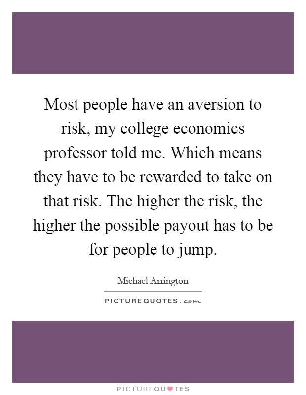 Most people have an aversion to risk, my college economics professor told me. Which means they have to be rewarded to take on that risk. The higher the risk, the higher the possible payout has to be for people to jump Picture Quote #1