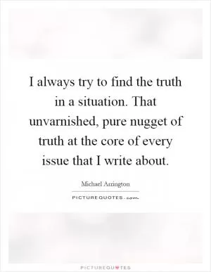 I always try to find the truth in a situation. That unvarnished, pure nugget of truth at the core of every issue that I write about Picture Quote #1