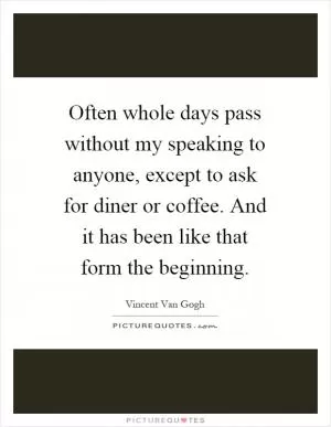 Often whole days pass without my speaking to anyone, except to ask for diner or coffee. And it has been like that form the beginning Picture Quote #1