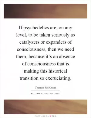 If psychedelics are, on any level, to be taken seriously as catalyzers or expanders of consciousness, then we need them, because it’s an absence of consciousness that is making this historical transition so excruciating Picture Quote #1