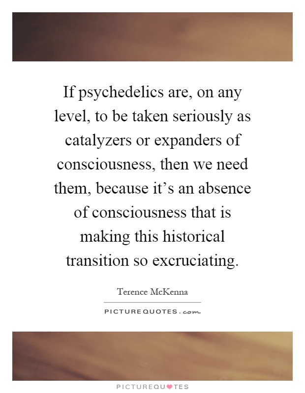 If psychedelics are, on any level, to be taken seriously as catalyzers or expanders of consciousness, then we need them, because it's an absence of consciousness that is making this historical transition so excruciating Picture Quote #1