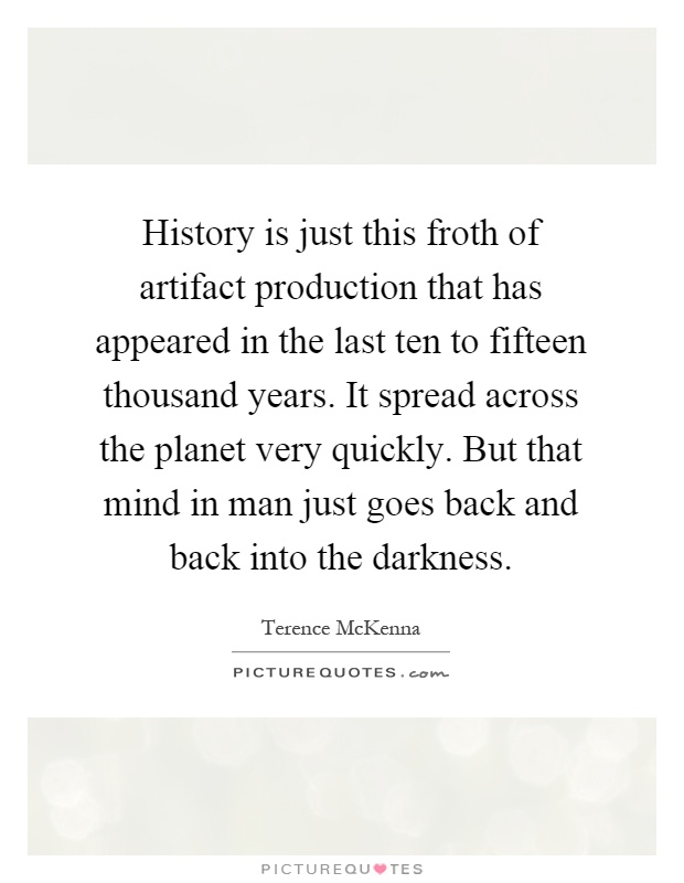 History is just this froth of artifact production that has appeared in the last ten to fifteen thousand years. It spread across the planet very quickly. But that mind in man just goes back and back into the darkness Picture Quote #1