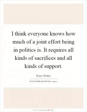 I think everyone knows how much of a joint effort being in politics is. It requires all kinds of sacrifices and all kinds of support Picture Quote #1