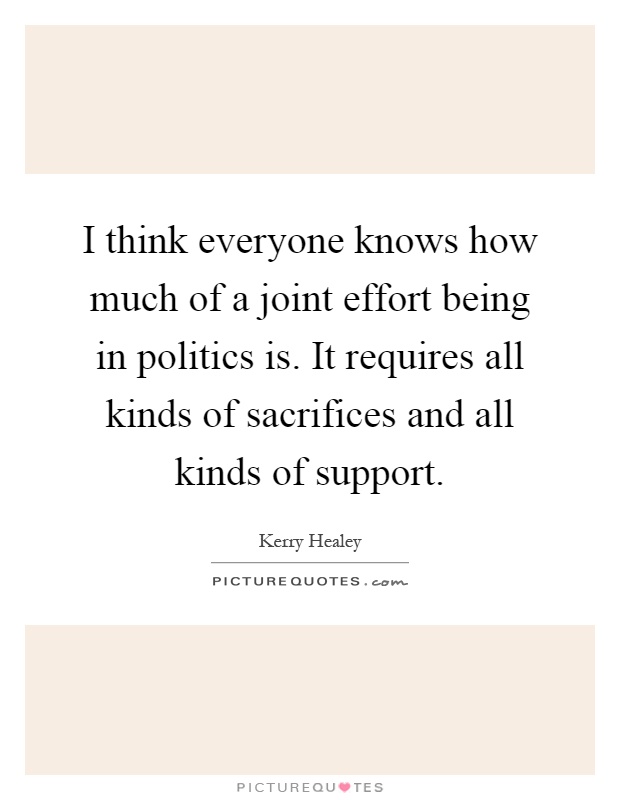 I think everyone knows how much of a joint effort being in politics is. It requires all kinds of sacrifices and all kinds of support Picture Quote #1