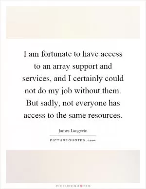 I am fortunate to have access to an array support and services, and I certainly could not do my job without them. But sadly, not everyone has access to the same resources Picture Quote #1