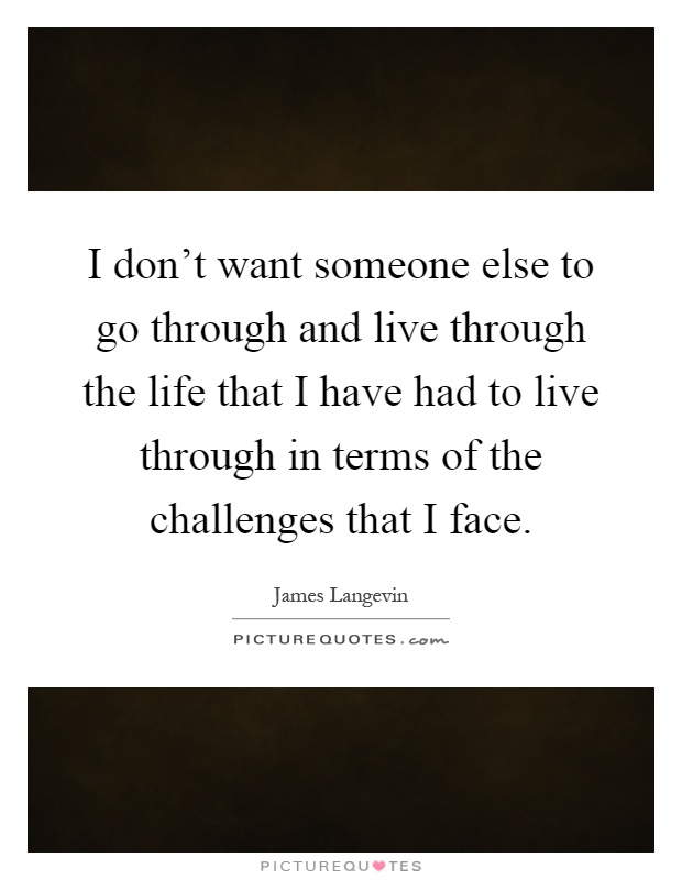 I don't want someone else to go through and live through the life that I have had to live through in terms of the challenges that I face Picture Quote #1