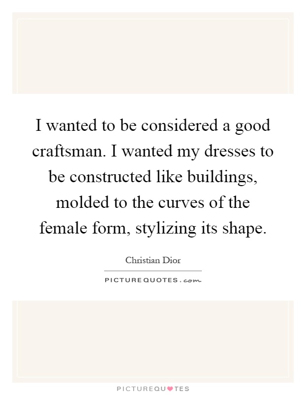 I wanted to be considered a good craftsman. I wanted my dresses to be constructed like buildings, molded to the curves of the female form, stylizing its shape Picture Quote #1