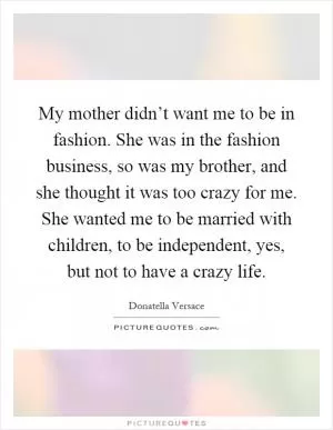 My mother didn’t want me to be in fashion. She was in the fashion business, so was my brother, and she thought it was too crazy for me. She wanted me to be married with children, to be independent, yes, but not to have a crazy life Picture Quote #1