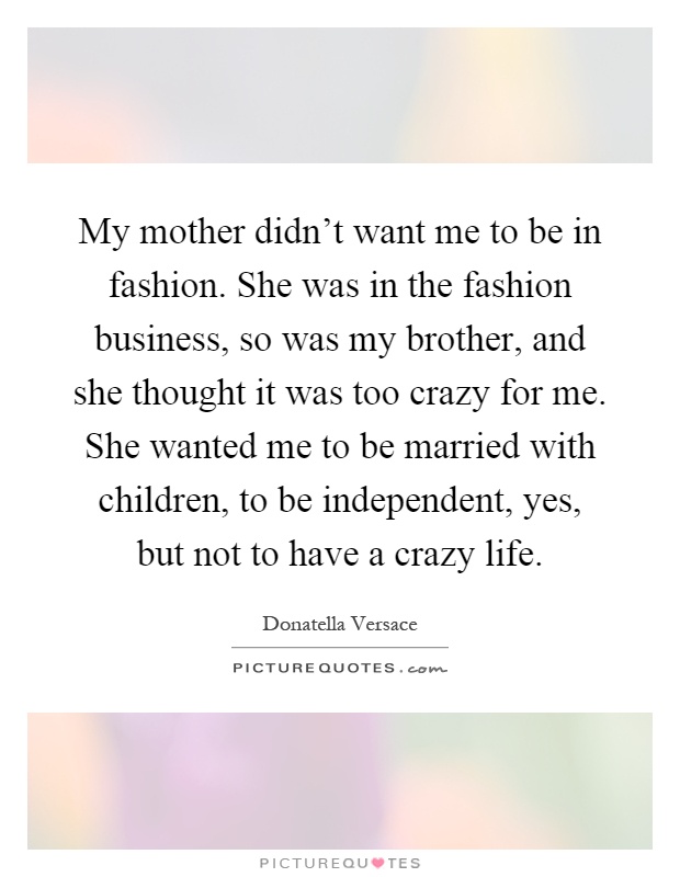 My mother didn't want me to be in fashion. She was in the fashion business, so was my brother, and she thought it was too crazy for me. She wanted me to be married with children, to be independent, yes, but not to have a crazy life Picture Quote #1