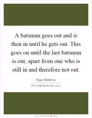 A batsman goes out and is then in until he gets out. This goes on until the last batsman is out, apart from one who is still in and therefore not out Picture Quote #1