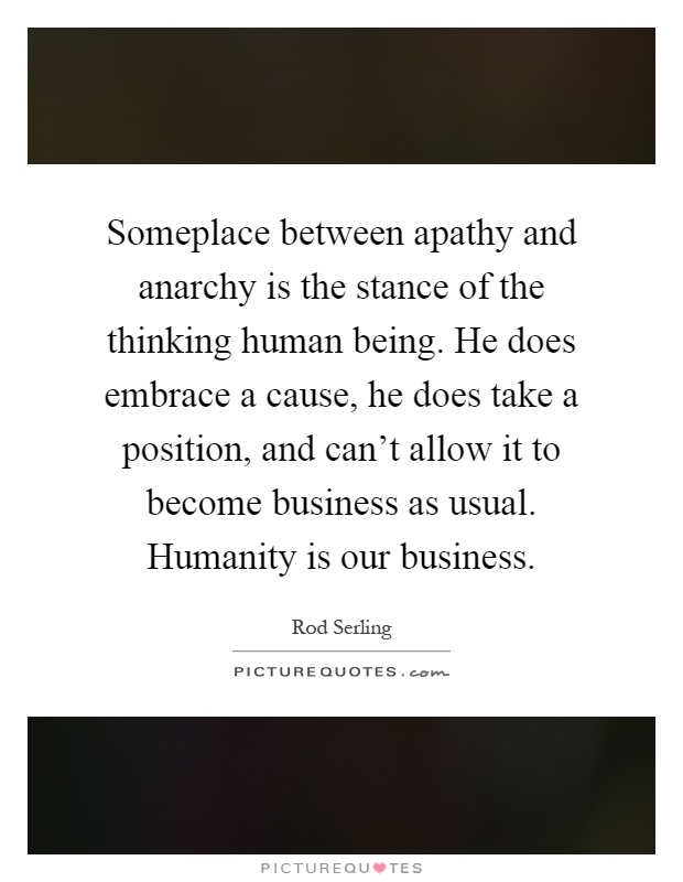 Someplace between apathy and anarchy is the stance of the thinking human being. He does embrace a cause, he does take a position, and can't allow it to become business as usual. Humanity is our business Picture Quote #1