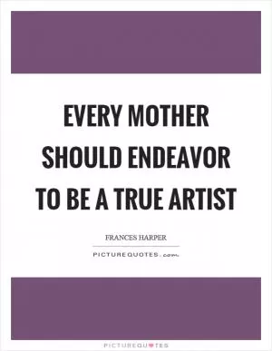 Every mother should endeavor to be a true artist Picture Quote #1