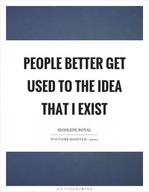 People better get used to the idea that I exist Picture Quote #1
