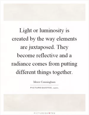 Light or luminosity is created by the way elements are juxtaposed. They become reflective and a radiance comes from putting different things together Picture Quote #1