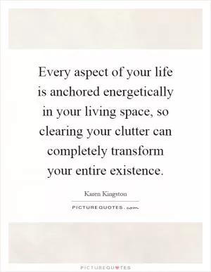 Every aspect of your life is anchored energetically in your living space, so clearing your clutter can completely transform your entire existence Picture Quote #1