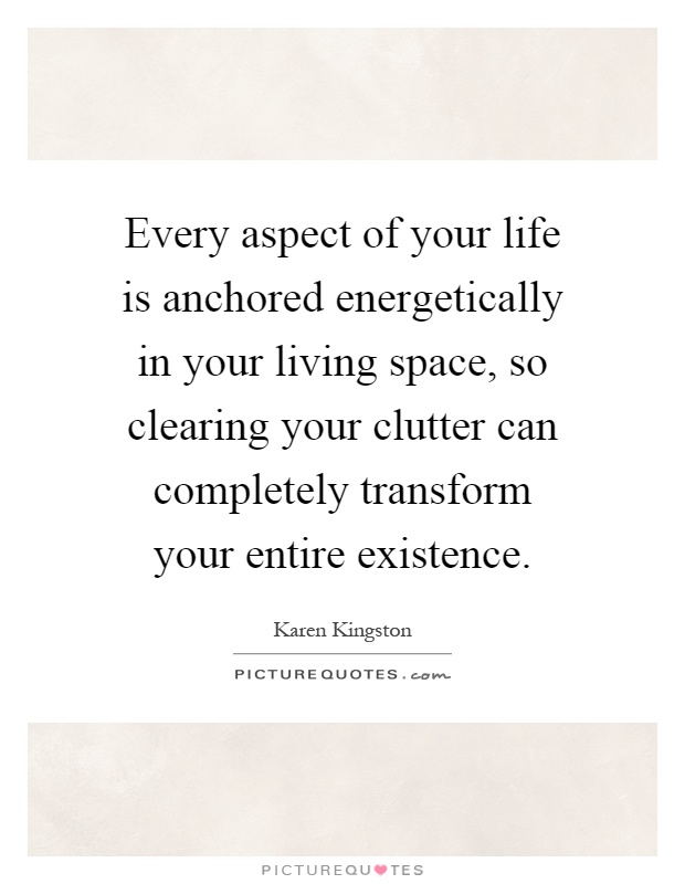 Every aspect of your life is anchored energetically in your living space, so clearing your clutter can completely transform your entire existence Picture Quote #1
