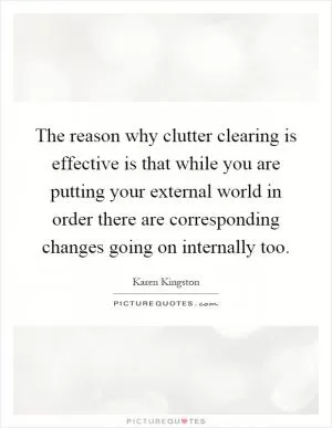 The reason why clutter clearing is effective is that while you are putting your external world in order there are corresponding changes going on internally too Picture Quote #1