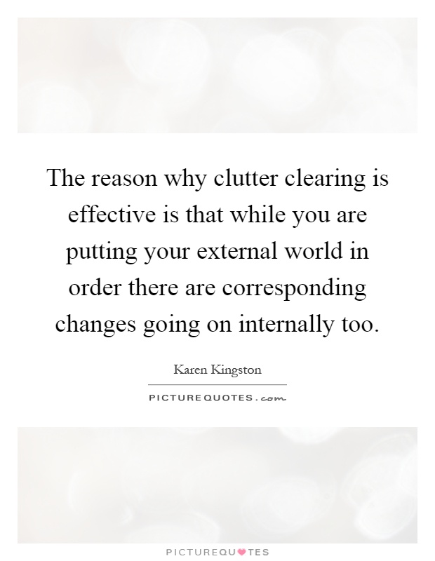The reason why clutter clearing is effective is that while you are putting your external world in order there are corresponding changes going on internally too Picture Quote #1
