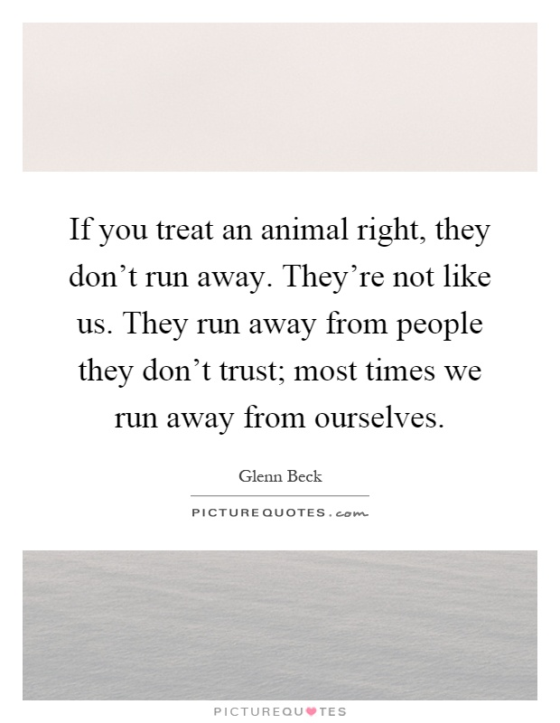 If you treat an animal right, they don't run away. They're not like us. They run away from people they don't trust; most times we run away from ourselves Picture Quote #1