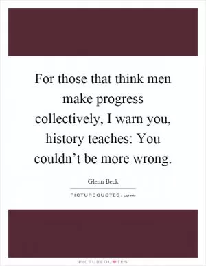 For those that think men make progress collectively, I warn you, history teaches: You couldn’t be more wrong Picture Quote #1