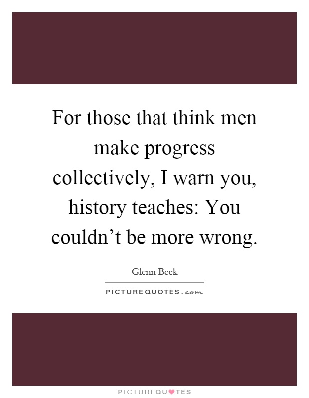 For those that think men make progress collectively, I warn you, history teaches: You couldn't be more wrong Picture Quote #1