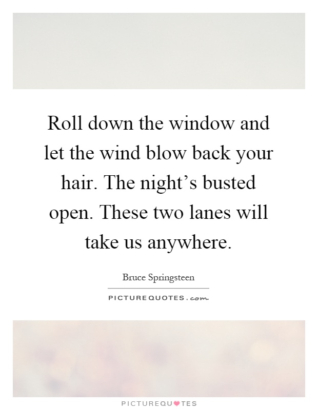 Roll down the window and let the wind blow back your hair. The night's busted open. These two lanes will take us anywhere Picture Quote #1