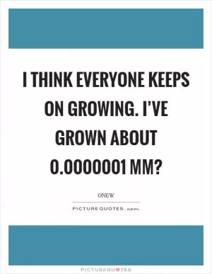 I think everyone keeps on growing. I’ve grown about 0.0000001 mm? Picture Quote #1
