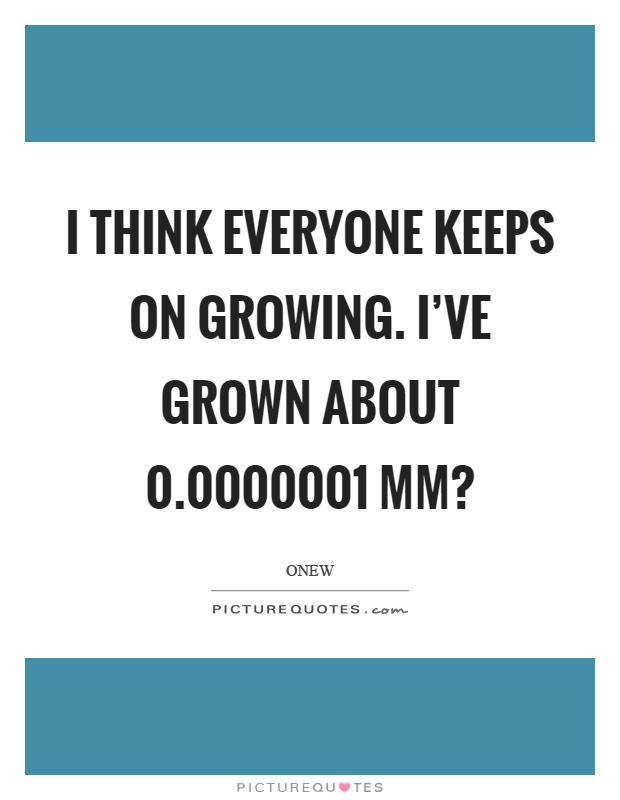 I think everyone keeps on growing. I've grown about 0.0000001 mm? Picture Quote #1