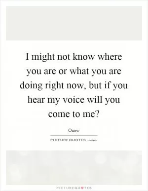 I might not know where you are or what you are doing right now, but if you hear my voice will you come to me? Picture Quote #1