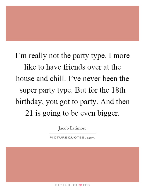 I'm really not the party type. I more like to have friends over at the house and chill. I've never been the super party type. But for the 18th birthday, you got to party. And then 21 is going to be even bigger Picture Quote #1