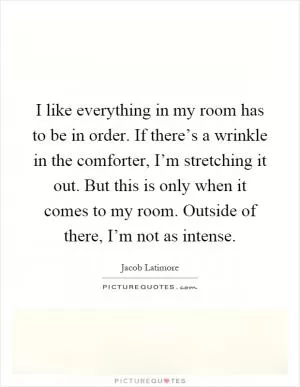 I like everything in my room has to be in order. If there’s a wrinkle in the comforter, I’m stretching it out. But this is only when it comes to my room. Outside of there, I’m not as intense Picture Quote #1