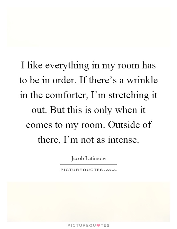 I like everything in my room has to be in order. If there's a wrinkle in the comforter, I'm stretching it out. But this is only when it comes to my room. Outside of there, I'm not as intense Picture Quote #1
