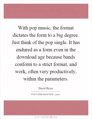 With pop music, the format dictates the form to a big degree. Just think of the pop single. It has endured as a form even in the download age because bands conform to a strict format, and work, often very productively, within the parameters Picture Quote #1