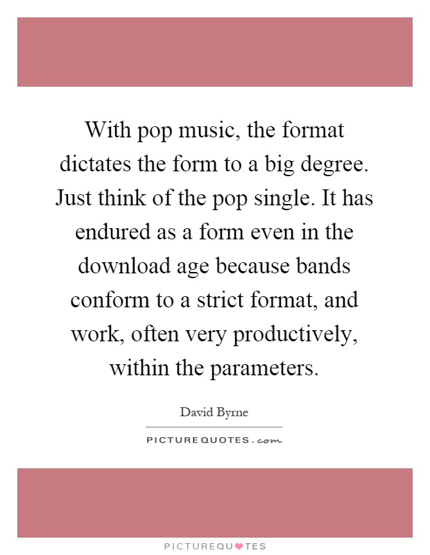 With pop music, the format dictates the form to a big degree. Just think of the pop single. It has endured as a form even in the download age because bands conform to a strict format, and work, often very productively, within the parameters Picture Quote #1