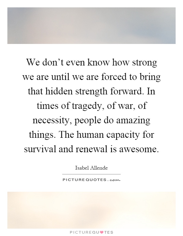 We don't even know how strong we are until we are forced to bring that hidden strength forward. In times of tragedy, of war, of necessity, people do amazing things. The human capacity for survival and renewal is awesome Picture Quote #1