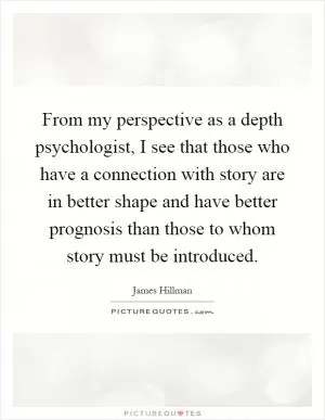 From my perspective as a depth psychologist, I see that those who have a connection with story are in better shape and have better prognosis than those to whom story must be introduced Picture Quote #1