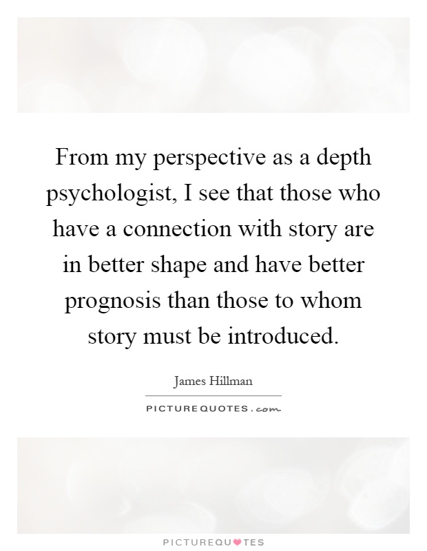 From my perspective as a depth psychologist, I see that those who have a connection with story are in better shape and have better prognosis than those to whom story must be introduced Picture Quote #1