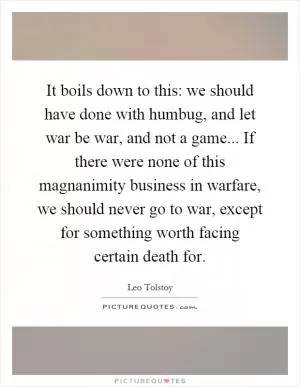It boils down to this: we should have done with humbug, and let war be war, and not a game... If there were none of this magnanimity business in warfare, we should never go to war, except for something worth facing certain death for Picture Quote #1