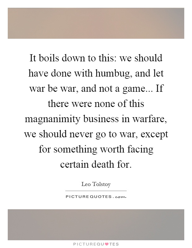 It boils down to this: we should have done with humbug, and let war be war, and not a game... If there were none of this magnanimity business in warfare, we should never go to war, except for something worth facing certain death for Picture Quote #1