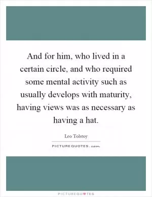 And for him, who lived in a certain circle, and who required some mental activity such as usually develops with maturity, having views was as necessary as having a hat Picture Quote #1
