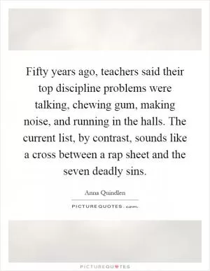 Fifty years ago, teachers said their top discipline problems were talking, chewing gum, making noise, and running in the halls. The current list, by contrast, sounds like a cross between a rap sheet and the seven deadly sins Picture Quote #1
