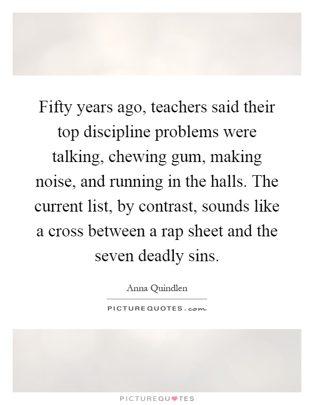 Fifty years ago, teachers said their top discipline problems were talking, chewing gum, making noise, and running in the halls. The current list, by contrast, sounds like a cross between a rap sheet and the seven deadly sins Picture Quote #1