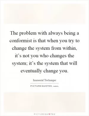 The problem with always being a conformist is that when you try to change the system from within, it’s not you who changes the system; it’s the system that will eventually change you Picture Quote #1